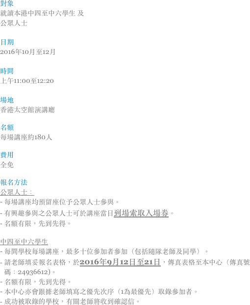 對象
就讀本港中四至中六學生 及
公眾人士

日期
2016年10月至12月

時間
上午11:00至12:20

場地
香港太空館演講廳

名額
每場講座約180人

費用‭ ‬
全免

報名方法
公眾人士：
- 每場講座均預留座位予公眾人士參與。
- 有興趣參與之公眾人士可於講座當日到場索取入場券。
- 名額有限，先到先得。

中四至中六學生
- 每間學校每場講座，最多十位參加者參加（包括隨隊老師及同學）。
請老師填妥報名表格，於2016年9月12日至21日，傳真表格至本中心（傳真號碼：24936612)。
- 名額有限，先到先得。
- 本中心亦會跟據老師填寫之優先次序（1為最優先）取錄參加者。
成功被取錄的學校，有關老師將收到確認信。